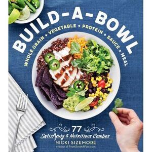 Build-A-Bowl: 77 Satisfying & Nutritious Combos: Whole Grain + Vegetable + Prote